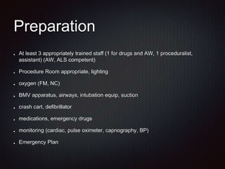 Preparation
At least 3 appropriately trained staff (1 for drugs and AW, 1 proceduralist,
assistant) (AW, ALS competent)
Procedure Room appropriate, lighting
oxygen (FM, NC)
BMV apparatus, airways, intubation equip, suction
crash cart, defibrillator
medications, emergency drugs
monitoring (cardiac, pulse oximeter, capnography, BP)
Emergency Plan
 