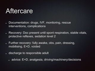 Aftercare
Documentation: drugs, IVF, monitoring, rescue
interventions, complications
Recovery: Doc present until spont respiration, stable vitals,
protective reflexes, sedation level 2
Further recovery: fully awake, obs, pain, dressing,
mobilising, E+D, voided
discharge to responsible adult
advice: E+D, analgesia, driving/machinery/decisions
 