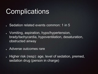 Complications
Sedation related events common: 1 in 5
Vomiting, aspiration, hypo/hypertension,
brady/tachycardia, hypoventilation, desaturation,
obstructed airway
Adverse outcomes rare
Higher risk (resp): age, level of sedation, premed,
sedation drug (person in charge)
 