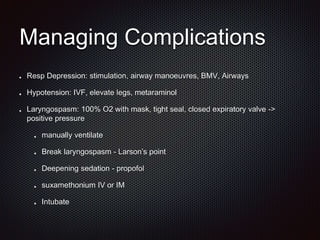 Managing Complications
Resp Depression: stimulation, airway manoeuvres, BMV, Airways
Hypotension: IVF, elevate legs, metaraminol
Laryngospasm: 100% O2 with mask, tight seal, closed expiratory valve ->
positive pressure
manually ventilate
Break laryngospasm - Larson’s point
Deepening sedation - propofol
suxamethonium IV or IM
Intubate
 