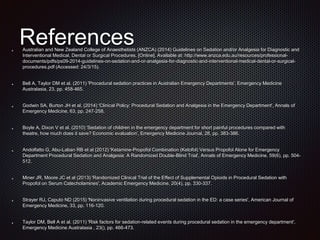 ReferencesAustralian and New Zealand College of Anaesthetists (ANZCA) (2014) Guidelines on Sedation and/or Analgesia for Diagnostic and
Interventional Medical, Dental or Surgical Procedures. [Online]. Available at: http://www.anzca.edu.au/resources/professional-
documents/pdfs/ps09-2014-guidelines-on-sedation-and-or-analgesia-for-diagnostic-and-interventional-medical-dental-or-surgical-
procedures.pdf (Accessed: 24/3/15).
Bell A, Taylor DM et al. (2011) 'Procedural sedation practices in Australian Emergency Departments', Emergency Medicine
Australasia, 23, pp. 458-465.
Godwin SA, Burton JH et al. (2014) 'Clinical Policy: Procedural Sedation and Analgesia in the Emergency Department', Annals of
Emergency Medicine, 63, pp. 247-258.
Boyle A, Dixon V et al. (2010) 'Sedation of children in the emergency department for short painful procedures compared with
theatre, how much does it save? Economic evaluation', Emergency Medicine Journal, 28, pp. 383-386.
Andolfatto G, Abu-Laban RB et al (2012) 'Ketamine-Propofol Combination (Ketofol) Versus Propofol Alone for Emergency
Department Procedural Sedation and Analgesia: A Randomized Double-Blind Trial', Annals of Emergency Medicine, 59(6), pp. 504-
512.
Miner JR, Moore JC et al (2013) 'Randomized Clinical Trial of the Effect of Supplemental Opioids in Procedural Sedation with
Propofol on Serum Catecholamines', Academic Emergency Medicine, 20(4), pp. 330-337.
Strayer RJ, Caputo ND (2015) 'Noninvasive ventilation during procedural sedation in the ED: a case series', American Journal of
Emergency Medicine, 33, pp. 116-120.
Taylor DM, Bell A et al. (2011) 'Risk factors for sedation-related events during procedural sedation in the emergency department',
Emergency Medicine Australasia , 23(), pp. 466-473.
 