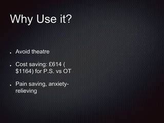 Why Use it?
Avoid theatre
Cost saving: £614 (
$1164) for P.S. vs OT
Pain saving, anxiety-
relieving
 