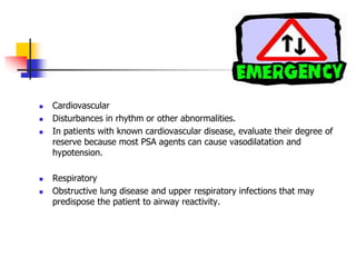 Cardiovascular
 Disturbances in rhythm or other abnormalities.
 In patients with known cardiovascular disease, evaluate their degree of
reserve because most PSA agents can cause vasodilatation and
hypotension.
 Respiratory
 Obstructive lung disease and upper respiratory infections that may
predispose the patient to airway reactivity.
 