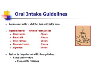 Oral Intake Guidelines
 Age does not matter – what they took orally is the issue.
 Ingested Material Minimum Fasting Period
 Clear Liquids 2 hours
 Breast Milk 4 hours
 Infant Formula 6 hours
 Non-clear Liquids 6 hours
 Light Meal 6 hours
 Options for the patient not within these guidelines:
 Cancel the Procedure
 Postpone the Procedure
 