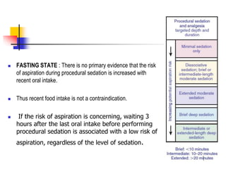  FASTING STATE : There is no primary evidence that the risk
of aspiration during procedural sedation is increased with
recent oral intake.
 Thus recent food intake is not a contraindication.
 If the risk of aspiration is concerning, waiting 3
hours after the last oral intake before performing
procedural sedation is associated with a low risk of
aspiration, regardless of the level of sedation.
 