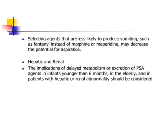  Selecting agents that are less likely to produce vomiting, such
as fentanyl instead of morphine or meperidine, may decrease
the potential for aspiration.
 Hepatic and Renal
 The implications of delayed metabolism or excretion of PSA
agents in infants younger than 6 months, in the elderly, and in
patients with hepatic or renal abnormality should be considered.
 