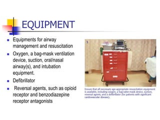 EQUIPMENT
 Equipments for airway
management and resuscitation
 Oxygen, a bag-mask ventilation
device, suction, oral/nasal
airway(s), and intubation
equipment.
 Defibrillator
 Reversal agents, such as opioid
receptor and benzodiazepine
receptor antagonists
 