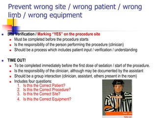 Prevent wrong site / wrong patient / wrong
limb / wrong equipment
 Site Verification / Marking “YES” on the procedure site
 Must be completed before the procedure starts
 Is the responsibility of the person performing the procedure (clinician)
 Should be a process which includes patient input / verification / understanding
 TIME OUT!
 To be completed immediately before the first dose of sedation / start of the procedure.
 Is the responsibility of the clinician, although may be documented by the assistant
 Should be a group interaction (clinician, assistant, others present in the room)
 Includes four questions:
1. Is this the Correct Patient?
2. Is this the Correct Procedure?
3. Is this the Correct Site?
4. Is this the Correct Equipment?
 