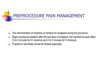  The administration of morphine or fentanyl for analgesia during the procedure.
 Begin procedural sedation after the last dose of analgesic has reached its peak effect
(3 to 5 minutes for IV morphine and 2 to 3 minutes for IV fentanyl).
 Propofol or etomidate should be titrated separately
PREPROCEDURE PAIN MANAGEMENT
 
