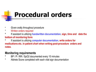 Procedural orders
* Given orally throughout procedure
* Written orders required
* If assistant is utilizing handwritten documentation, sign, time and date the
bottom of monitoring form
* If assistant is utilizing computer documentation, write orders for
medications etc. in patient chart when writing post-procedure orders and
notes.
Monitoring requirements
* BP / P / RR / SpO2 documented every 10 minutes
* Aldrete Score completed with each vital sign documentation
 