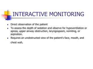 INTERACTIVE MONITORING
 Direct observation of the patient
 To assess the depth of sedation and observe for hypoventilation or
apnea, upper airway obstruction, laryngospasm, vomiting, or
aspiration.
 Requires an unobstructed view of the patient’s face, mouth, and
chest wall.
 