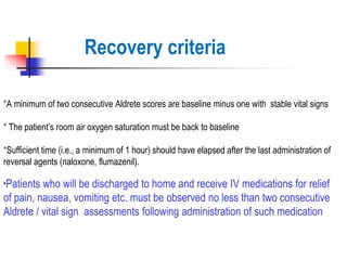 *A minimum of two consecutive Aldrete scores are baseline minus one with stable vital signs
* The patient’s room air oxygen saturation must be back to baseline
*Sufficient time (i.e., a minimum of 1 hour) should have elapsed after the last administration of
reversal agents (naloxone, flumazenil).
*Patients who will be discharged to home and receive IV medications for relief
of pain, nausea, vomiting etc. must be observed no less than two consecutive
Aldrete / vital sign assessments following administration of such medication
Recovery criteria
 