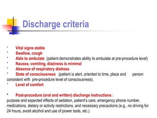 * Vital signs stable
* Swallow, cough
* Able to ambulate (patient demonstrates ability to ambulate at pre-procedure level)
* Nausea, vomiting, dizziness is minimal
* Absence of respiratory distress
* State of consciousness (patient is alert, oriented to time, place and person
consistent with pre-procedure level of consciousness).
* Level of comfort
* Post-procedure (oral and written) discharge instructions :
purpose and expected effects of sedation, patient’s care, emergency phone number,
medications, dietary or activity restrictions, and necessary precautions (e.g., no driving for
24 hours, avoid alcohol and use of power tools, etc.).
Discharge criteria
 