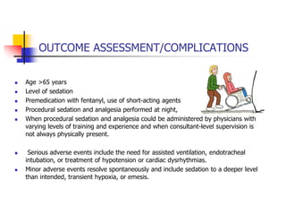 OUTCOME ASSESSMENT/COMPLICATIONS
 Age >65 years
 Level of sedation
 Premedication with fentanyl, use of short-acting agents
 Procedural sedation and analgesia performed at night,
 When procedural sedation and analgesia could be administered by physicians with
varying levels of training and experience and when consultant-level supervision is
not always physically present.
 Serious adverse events include the need for assisted ventilation, endotracheal
intubation, or treatment of hypotension or cardiac dysrhythmias.
 Minor adverse events resolve spontaneously and include sedation to a deeper level
than intended, transient hypoxia, or emesis.
 