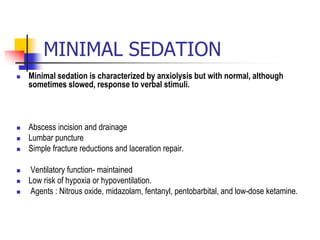 MINIMAL SEDATION
 Minimal sedation is characterized by anxiolysis but with normal, although
sometimes slowed, response to verbal stimuli.
 Abscess incision and drainage
 Lumbar puncture
 Simple fracture reductions and laceration repair.
 Ventilatory function- maintained
 Low risk of hypoxia or hypoventilation.
 Agents : Nitrous oxide, midazolam, fentanyl, pentobarbital, and low-dose ketamine.
 