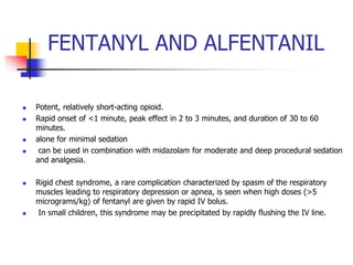 FENTANYL AND ALFENTANIL
 Potent, relatively short-acting opioid.
 Rapid onset of <1 minute, peak effect in 2 to 3 minutes, and duration of 30 to 60
minutes.
 alone for minimal sedation
 can be used in combination with midazolam for moderate and deep procedural sedation
and analgesia.
 Rigid chest syndrome, a rare complication characterized by spasm of the respiratory
muscles leading to respiratory depression or apnea, is seen when high doses (>5
micrograms/kg) of fentanyl are given by rapid IV bolus.
 In small children, this syndrome may be precipitated by rapidly flushing the IV line.
 