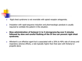  Rigid chest syndrome is not reversible with opioid receptor antagonists.
 Intubation with rapid-sequence induction and pharmacologic paralysis is usually
required to ventilate the patient in this situation.
 Slow administration of fentanyl (1 to 3 micrograms/kg over 5 minutes
followed by slow and careful flushing of the IV line can prevent rigid chest
syndrome.
 Alfentanil is an effective agent but is associated with a 30% to 40% rate of airway and
respiratory adverse effects, a rate typically higher than that seen with fentanyl or
propofol alone
 