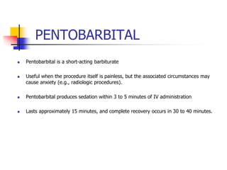 PENTOBARBITAL
 Pentobarbital is a short-acting barbiturate
 Useful when the procedure itself is painless, but the associated circumstances may
cause anxiety (e.g., radiologic procedures).
 Pentobarbital produces sedation within 3 to 5 minutes of IV administration
 Lasts approximately 15 minutes, and complete recovery occurs in 30 to 40 minutes.
 