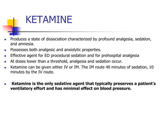 KETAMINE
 Produces a state of dissociation characterized by profound analgesia, sedation,
and amnesia.
 Possesses both analgesic and anxiolytic properties.
 Effective agent for ED procedural sedation and for prehospital analgesia
 At doses lower than a threshold, analgesia and sedation occur.
 Ketamine can be given either IV or IM. The IM route 40 minutes of sedation, 10
minutes by the IV route.
 Ketamine is the only sedative agent that typically preserves a patient’s
ventilatory effort and has minimal effect on blood pressure.
 