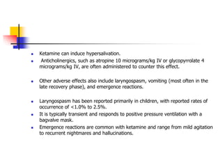  Ketamine can induce hypersalivation.
 Anticholinergics, such as atropine 10 micrograms/kg IV or glycopyrrolate 4
micrograms/kg IV, are often administered to counter this effect.
 Other adverse effects also include laryngospasm, vomiting (most often in the
late recovery phase), and emergence reactions.
 Laryngospasm has been reported primarily in children, with reported rates of
occurrence of <1.0% to 2.5%.
 It is typically transient and responds to positive pressure ventilation with a
bagvalve mask.
 Emergence reactions are common with ketamine and range from mild agitation
to recurrent nightmares and hallucinations.
 