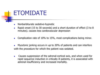 ETOMIDATE
 Nonbarbiturate sedative-hypnotic
 Rapid onset (15 to 30 seconds) and a short duration of effect (3 to 8
minutes). causes less cardiovascular depression
 Complication rate of 10% to 15%, most complications being minor.
 Myoclonic jerking occurs in up to 20% of patients and can interfere
with the procedure for which the patient was sedated.
 Causes suppression of the adrenal-cortical axis, and when used for
rapid sequence induction in critically ill patients, it is associated with
adrenal insufficiency and increased mortality.
 