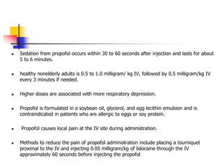 Sedation from propofol occurs within 30 to 60 seconds after injection and lasts for about
5 to 6 minutes.
 healthy nonelderly adults is 0.5 to 1.0 milligram/ kg IV, followed by 0.5 milligram/kg IV
every 3 minutes if needed.
 Higher doses are associated with more respiratory depression.
 Propofol is formulated in a soybean oil, glycerol, and egg lecithin emulsion and is
contraindicated in patients who are allergic to eggs or soy protein.
 Propofol causes local pain at the IV site during administration.
 Methods to reduce the pain of propofol administration include placing a tourniquet
proximal to the IV and injecting 0.05 milligram/kg of lidocaine through the IV
approximately 60 seconds before injecting the propofol
 