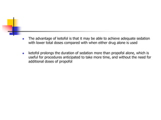  The advantage of ketofol is that it may be able to achieve adequate sedation
with lower total doses compared with when either drug alone is used
 ketofol prolongs the duration of sedation more than propofol alone, which is
useful for procedures anticipated to take more time, and without the need for
additional doses of propofol
 