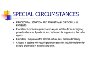 SPECIAL CIRCUMSTANCES
 PROCEDURAL SEDATION AND ANALGESIA IN CRITICALLY ILL
PATIENTS
 Etomidate : hypotensive patients who require sedation for an emergency
procedure because it produces less cardiovascular suppression than other
agents.
 Etomidate : suppresses the adrenal-cortical axis, increased mortality
 Critically ill patients who require prolonged sedation should be referred for
general anesthesia in the operating room.
 