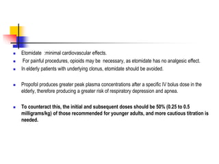  Etomidate :minimal cardiovascular effects.
 For painful procedures, opioids may be necessary, as etomidate has no analgesic effect.
 In elderly patients with underlying clonus, etomidate should be avoided.
 Propofol produces greater peak plasma concentrations after a specific IV bolus dose in the
elderly, therefore producing a greater risk of respiratory depression and apnea.
 To counteract this, the initial and subsequent doses should be 50% (0.25 to 0.5
milligrams/kg) of those recommended for younger adults, and more cautious titration is
needed.
 