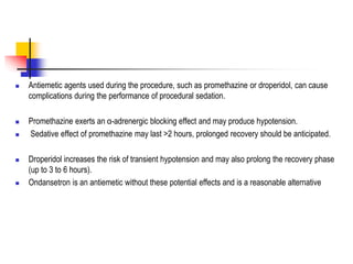  Antiemetic agents used during the procedure, such as promethazine or droperidol, can cause
complications during the performance of procedural sedation.
 Promethazine exerts an α-adrenergic blocking effect and may produce hypotension.
 Sedative effect of promethazine may last >2 hours, prolonged recovery should be anticipated.
 Droperidol increases the risk of transient hypotension and may also prolong the recovery phase
(up to 3 to 6 hours).
 Ondansetron is an antiemetic without these potential effects and is a reasonable alternative
 