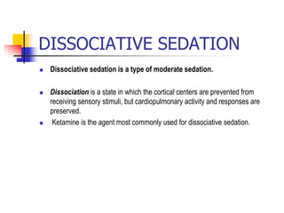 DISSOCIATIVE SEDATION
 Dissociative sedation is a type of moderate sedation.
 Dissociation is a state in which the cortical centers are prevented from
receiving sensory stimuli, but cardiopulmonary activity and responses are
preserved.
 Ketamine is the agent most commonly used for dissociative sedation.
 