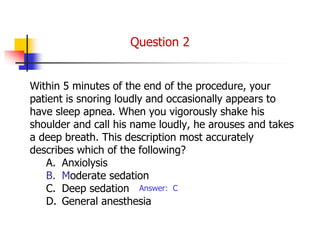Within 5 minutes of the end of the procedure, your
patient is snoring loudly and occasionally appears to
have sleep apnea. When you vigorously shake his
shoulder and call his name loudly, he arouses and takes
a deep breath. This description most accurately
describes which of the following?
A. Anxiolysis
B. Moderate sedation
C. Deep sedation
D. General anesthesia
Answer: C
Question 2
 