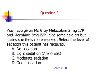 You have given Ms Gray Midazolam 3 mg IVP
and Morphine 2mg IVP. She remains alert but
states she feels more relaxed. Select the level of
sedation this patient has received.
A. No sedation
B. Light sedation (Anxiolysis)
C. Moderate sedation
D. Deep sedation
Answer: B
Question 3
 