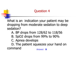 What is an indication your patient may be
dropping from moderate sedation to deep
sedation?
A. BP drops from 128/62 to 118/56
B. SpO2 drops from 99% to 90%
C. Apnea develops
D. The patient squeezes your hand on
command Answer: B
Question 4
 