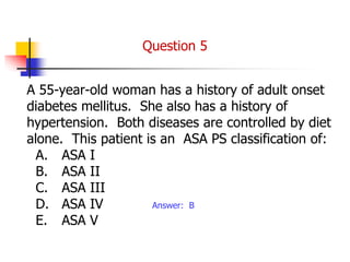A 55-year-old woman has a history of adult onset
diabetes mellitus. She also has a history of
hypertension. Both diseases are controlled by diet
alone. This patient is an ASA PS classification of:
A. ASA I
B. ASA II
C. ASA III
D. ASA IV
E. ASA V
Answer: B
Question 5
 
