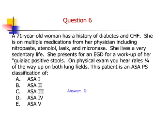 A 71-year-old woman has a history of diabetes and CHF. She
is on multiple medications from her physician including
nitropaste, atenolol, lasix, and micronase. She lives a very
sedentary life. She presents for an EGD for a work-up of her
“guiaiac positive stools. On physical exam you hear rales ¼
of the way up on both lung fields. This patient is an ASA PS
classification of:
A. ASA I
B. ASA II
C. ASA III
D. ASA IV
E. ASA V
Answer: D
Question 6
 