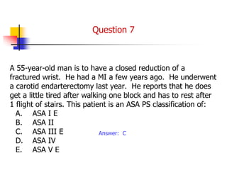 A 55-year-old man is to have a closed reduction of a
fractured wrist. He had a MI a few years ago. He underwent
a carotid endarterectomy last year. He reports that he does
get a little tired after walking one block and has to rest after
1 flight of stairs. This patient is an ASA PS classification of:
A. ASA I E
B. ASA II
C. ASA III E
D. ASA IV
E. ASA V E
Answer: C
Question 7
 
