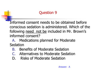 Informed consent needs to be obtained before
conscious sedation is administered. Which of the
following need not be included in Mr. Brown’s
informed consent?
A. Medications planned for Moderate
Sedation
B. Benefits of Moderate Sedation
C. Alternatives to Moderate Sedation
D. Risks of Moderate Sedation
Answer: A
Question 9
 