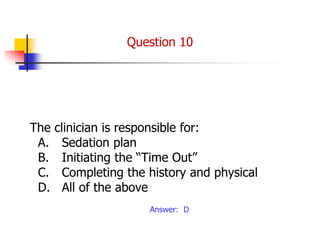 The clinician is responsible for:
A. Sedation plan
B. Initiating the “Time Out”
C. Completing the history and physical
D. All of the above
Answer: D
Question 10
 