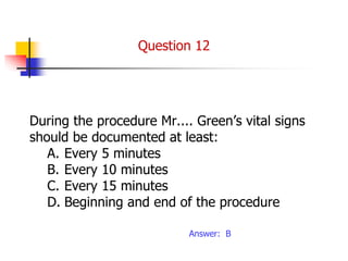During the procedure Mr.... Green’s vital signs
should be documented at least:
A. Every 5 minutes
B. Every 10 minutes
C. Every 15 minutes
D. Beginning and end of the procedure
Answer: B
Question 12
 