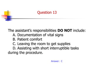 The assistant’s responsibilities DO NOT include:
A. Documentation of vital signs
B. Patient comfort
C. Leaving the room to get supplies
D. Assisting with short interruptible tasks
during the procedure.
Answer: C
Question 13
 