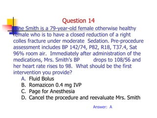 Jane Smith is a 79-year-old female otherwise healthy
female who is to have a closed reduction of a right
colles fracture under moderate Sedation. Pre-procedure
assessment includes BP 142/74, P82, R18, T37.4, Sat
96% room air. Immediately after administration of the
medications, Mrs. Smith’s BP drops to 108/56 and
her heart rate rises to 98. What should be the first
intervention you provide?
A. Fluid Bolus
B. Romazicon 0.4 mg IVP
C. Page for Anesthesia
D. Cancel the procedure and reevaluate Mrs. Smith
Answer: A
Question 14
 