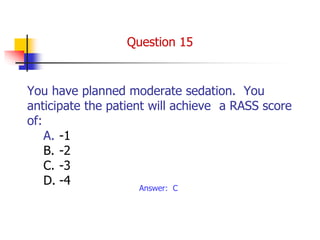 You have planned moderate sedation. You
anticipate the patient will achieve a RASS score
of:
A. -1
B. -2
C. -3
D. -4
Answer: C
Question 15
 