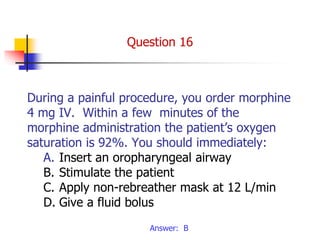 During a painful procedure, you order morphine
4 mg IV. Within a few minutes of the
morphine administration the patient’s oxygen
saturation is 92%. You should immediately:
A. Insert an oropharyngeal airway
B. Stimulate the patient
C. Apply non-rebreather mask at 12 L/min
D. Give a fluid bolus
Answer: B
Question 16
 