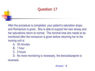 After the procedure is completed, your patient’s saturation drops ,
and Romazicon is given. She is able to support her own airway and
her saturations return to normal. The minimal time she needs to be
monitored after the romazicon is given before returning her to the
nursing unit is:
A. 30 minutes
B. 1 hour
C. 2 hours
D. No more monitoring is necessary, the benzodiazepine is
reversed.
Answer: B
Question 17
 