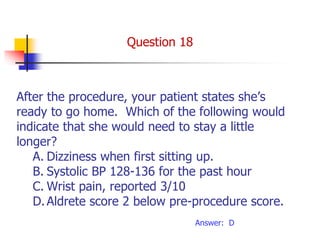 After the procedure, your patient states she’s
ready to go home. Which of the following would
indicate that she would need to stay a little
longer?
A. Dizziness when first sitting up.
B. Systolic BP 128-136 for the past hour
C. Wrist pain, reported 3/10
D.Aldrete score 2 below pre-procedure score.
Answer: D
Question 18
 