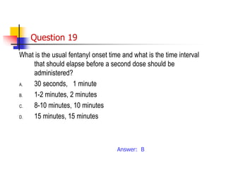Question 19
What is the usual fentanyl onset time and what is the time interval
that should elapse before a second dose should be
administered?
A. 30 seconds, 1 minute
B. 1-2 minutes, 2 minutes
C. 8-10 minutes, 10 minutes
D. 15 minutes, 15 minutes
Answer: B
 