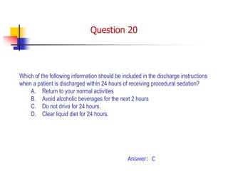 Which of the following information should be included in the discharge instructions
when a patient is discharged within 24 hours of receiving procedural sedation?
A. Return to your normal activities
B. Avoid alcoholic beverages for the next 2 hours
C. Do not drive for 24 hours.
D. Clear liquid diet for 24 hours.
Answer: C
Question 20
 