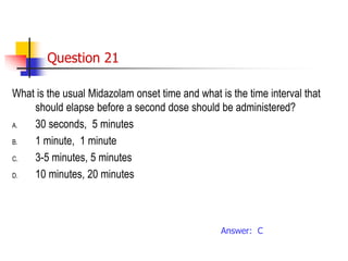Question 21
What is the usual Midazolam onset time and what is the time interval that
should elapse before a second dose should be administered?
A. 30 seconds, 5 minutes
B. 1 minute, 1 minute
C. 3-5 minutes, 5 minutes
D. 10 minutes, 20 minutes
Answer: C
 