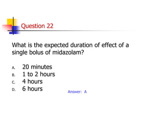 Question 22
What is the expected duration of effect of a
single bolus of midazolam?
A. 20 minutes
B. 1 to 2 hours
C. 4 hours
D. 6 hours Answer: A
 